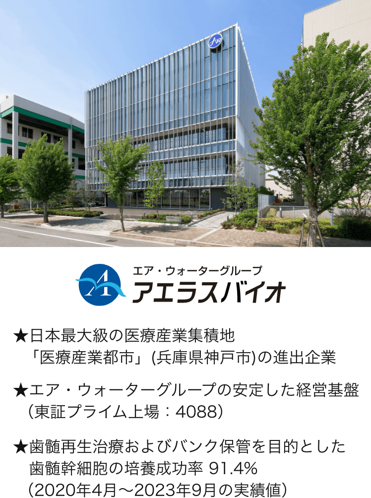 エア・ウォーターグループ アエラスバイオ。日本最大級の医療産業集積地「医療産業都市」(兵庫県神戸市)の進出企業。エア・ウォーターグループの安定した経営基盤（東証プライム上場 4088）。歯髄再生治療およびバンク保管を目的とした歯髄幹細胞の培養成功率 91.4%（2020年4月〜2023年9月の実績値）